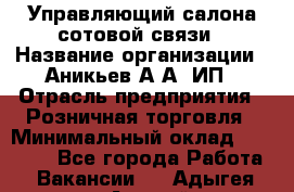 Управляющий салона сотовой связи › Название организации ­ Аникьев А.А, ИП › Отрасль предприятия ­ Розничная торговля › Минимальный оклад ­ 35 000 - Все города Работа » Вакансии   . Адыгея респ.,Адыгейск г.